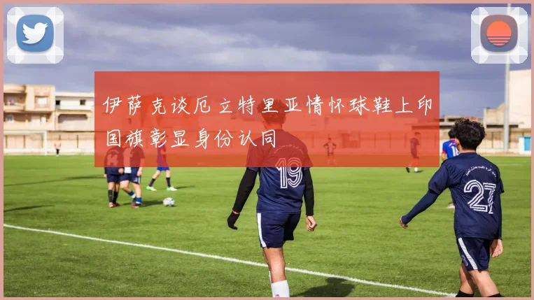 伊萨克谈厄立特里亚情怀球鞋上印国旗彰显身份认同