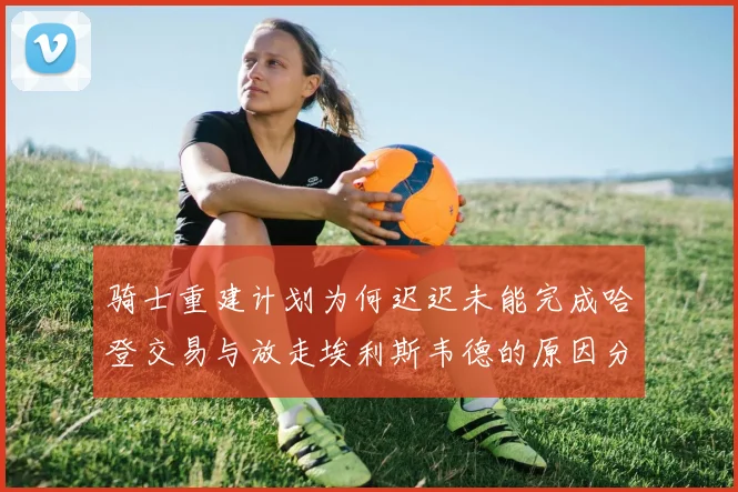 骑士重建计划为何迟迟未能完成哈登交易与放走埃利斯韦德的原因分析