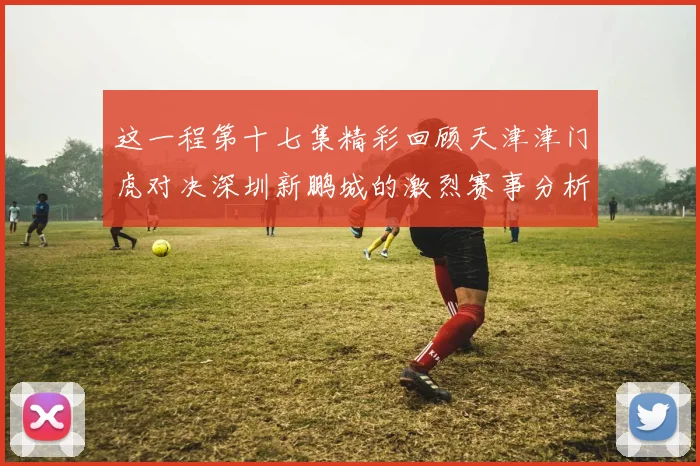 这一程第十七集精彩回顾天津津门虎对决深圳新鹏城的激烈赛事分析与亮点解读