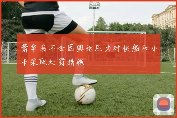 萧华或不会因舆论压力对快船和小卡采取处罚措施