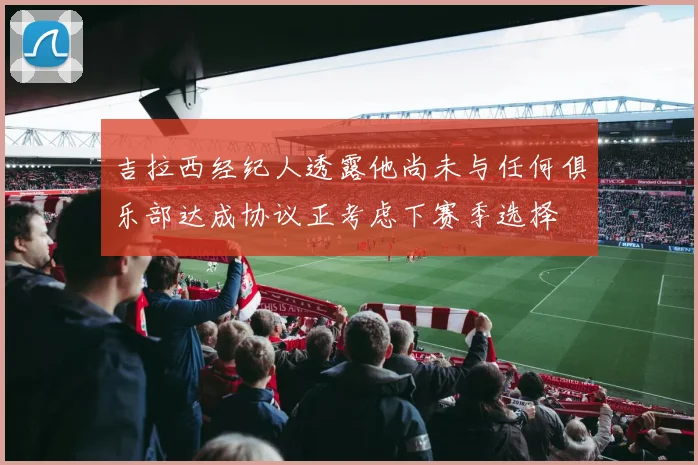 吉拉西经纪人透露他尚未与任何俱乐部达成协议正考虑下赛季选择