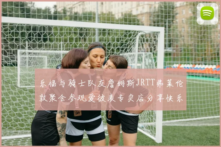 乐福与骑士队友詹姆斯JRTT弗莱伦敦聚会参观爱彼表专卖店分享快乐时光