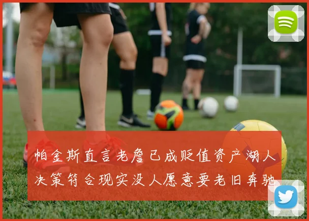 帕金斯直言老詹已成贬值资产湖人决策符合现实没人愿意要老旧奔驰