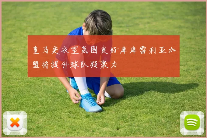 皇马更衣室氛围良好库库雷利亚加盟将提升球队凝聚力
