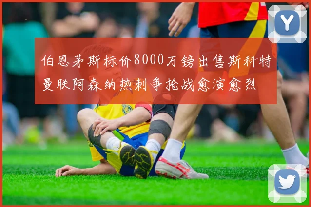 伯恩茅斯标价8000万镑出售斯科特曼联阿森纳热刺争抢战愈演愈烈