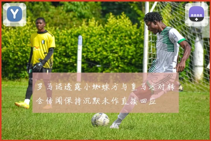 罗马诺透露小蜘蛛方与皇马方对转会传闻保持沉默未作直接回应