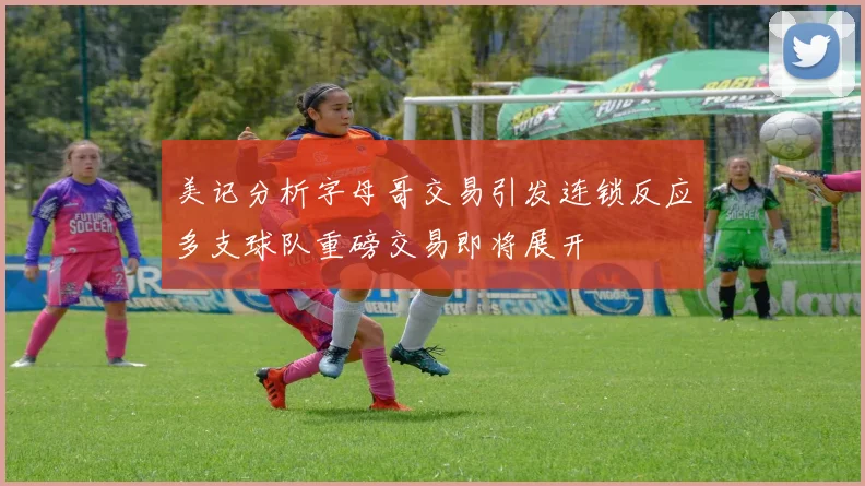 美记分析字母哥交易引发连锁反应多支球队重磅交易即将展开