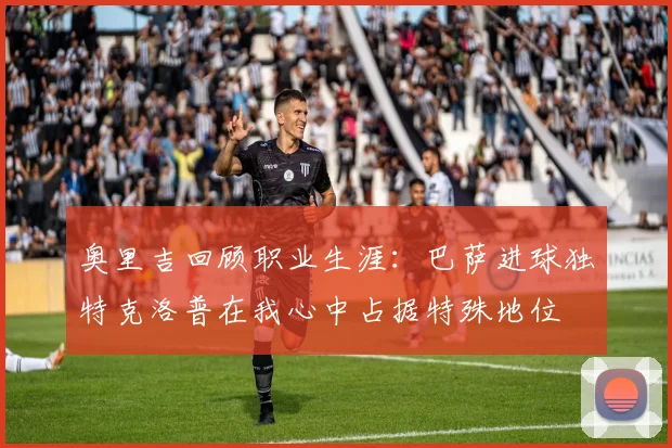 奥里吉回顾职业生涯：巴萨进球独特克洛普在我心中占据特殊地位